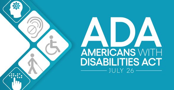 A teal background with the words "ADA Americans with Disabilities Act July 26" in white font. To the left of the words, five symbols form an arrow. The symbols include a head with a wheel, and ear with crossed out sign, a representation of a person in a wheelchair, a representation of a person with a cane, and a hand over braille.