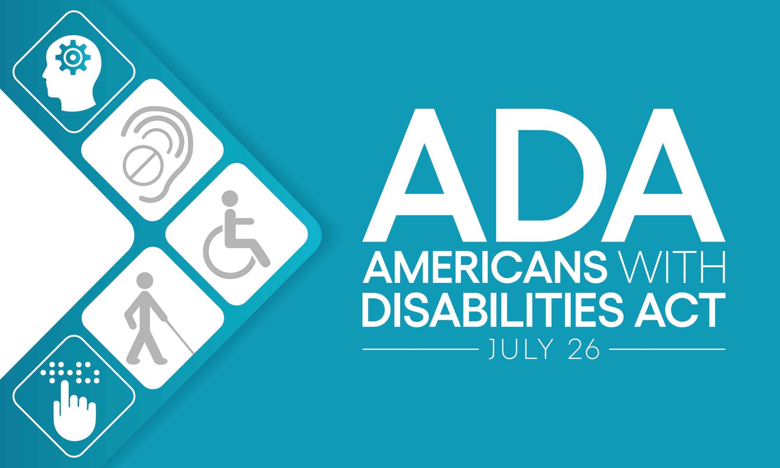 A teal background with the words "ADA Americans with Disabilities Act July 26" in white font. To the left of the words, five symbols form an arrow. The symbols include a head with a wheel, and ear with crossed out sign, a representation of a person in a wheelchair, a representation of a person with a cane, and a hand over braille.